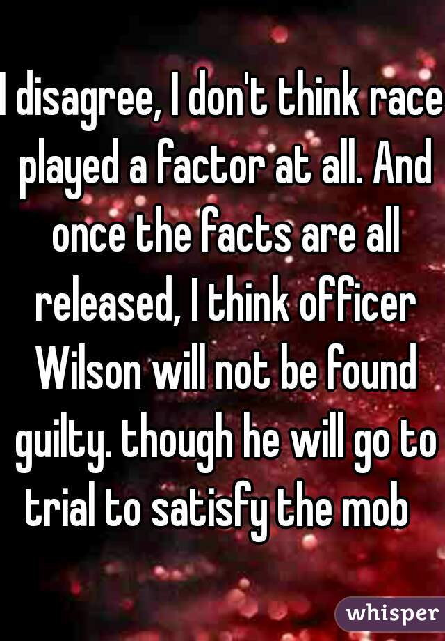 I disagree, I don't think race played a factor at all. And once the facts are all released, I think officer Wilson will not be found guilty. though he will go to trial to satisfy the mob  
