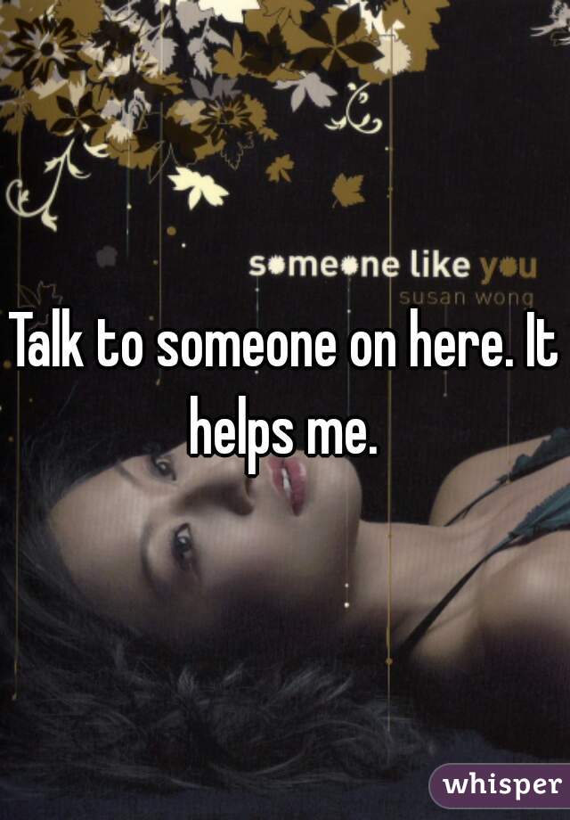 Talk to someone on here. It helps me. 