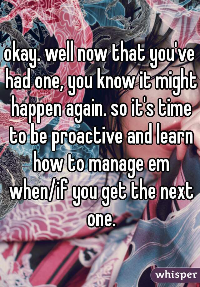 okay. well now that you've had one, you know it might happen again. so it's time to be proactive and learn how to manage em when/if you get the next one.