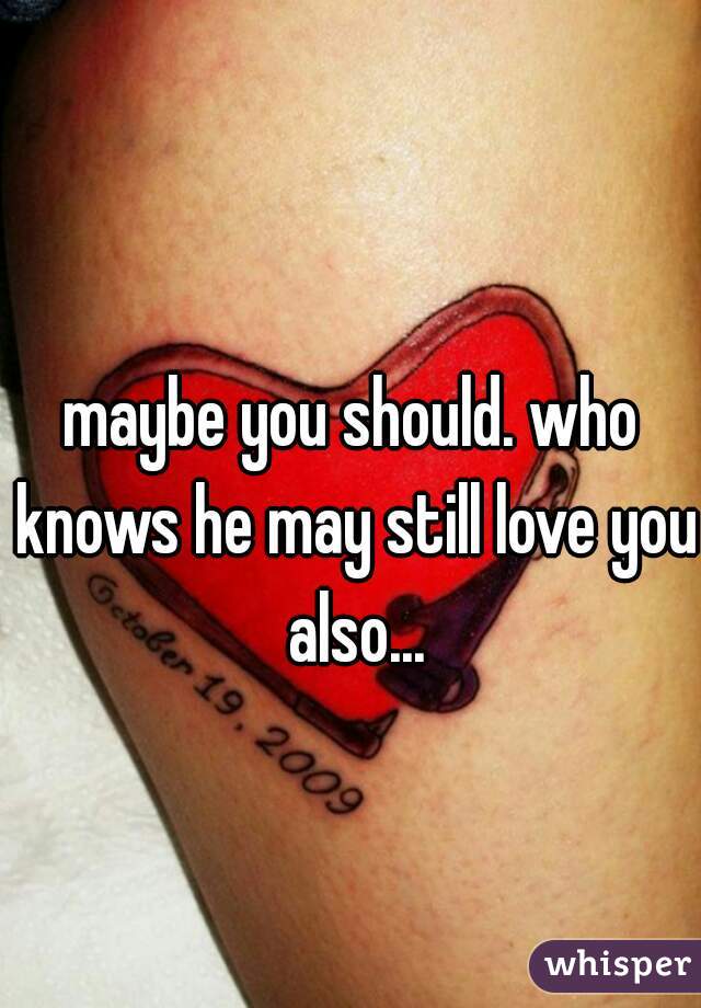 maybe you should. who knows he may still love you also...