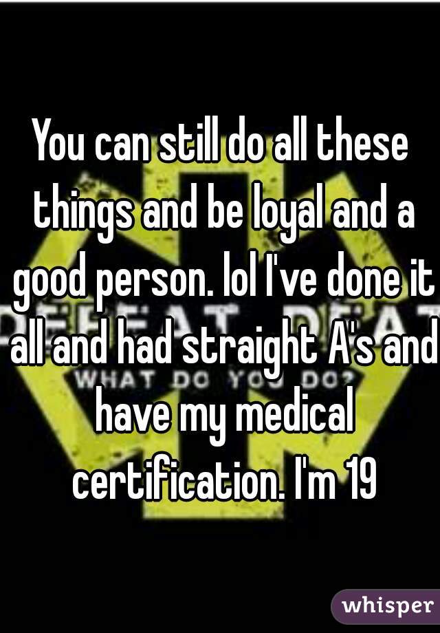 You can still do all these things and be loyal and a good person. lol I've done it all and had straight A's and have my medical certification. I'm 19