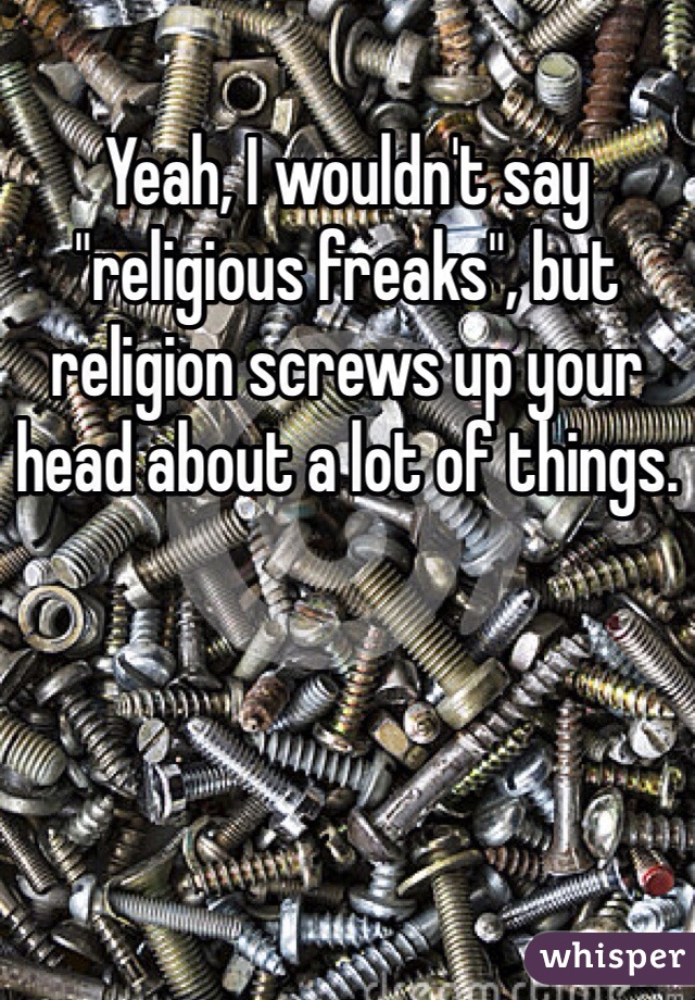 Yeah, I wouldn't say "religious freaks", but religion screws up your head about a lot of things.