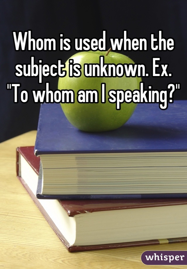 Whom is used when the subject is unknown. Ex. "To whom am I speaking?"