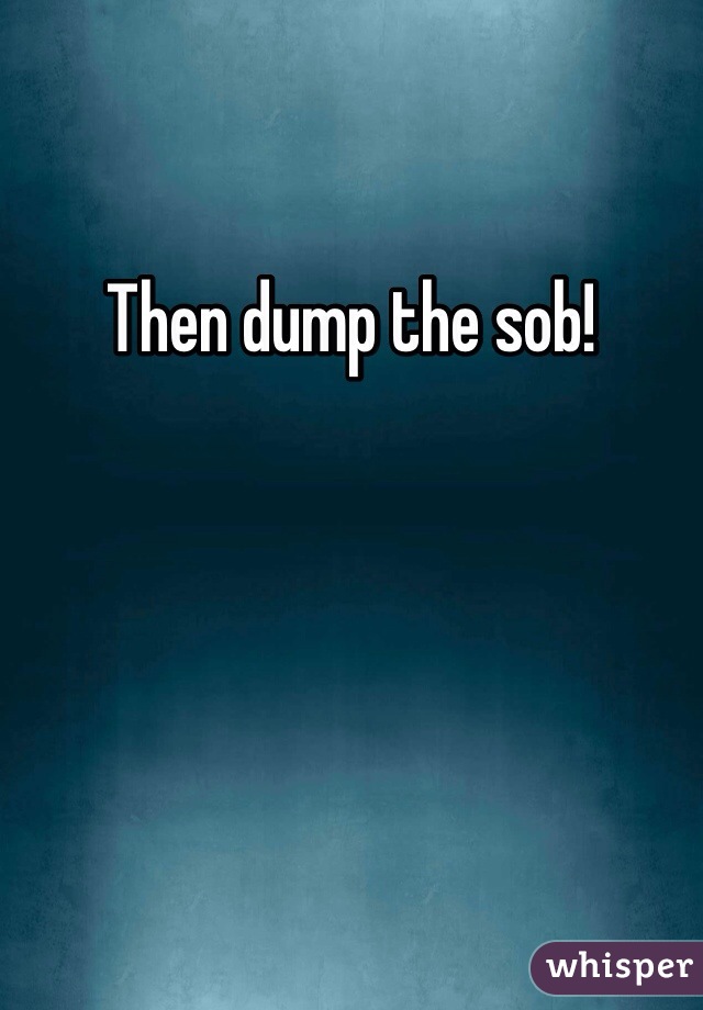 Then dump the sob! 