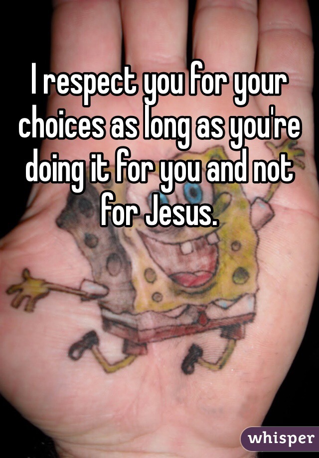 I respect you for your choices as long as you're doing it for you and not for Jesus. 