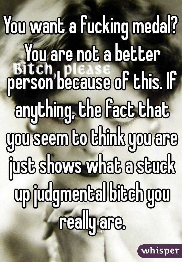 You want a fucking medal? You are not a better person because of this. If anything, the fact that you seem to think you are just shows what a stuck up judgmental bitch you really are.