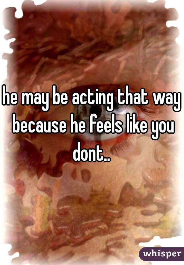 he may be acting that way because he feels like you dont.. 