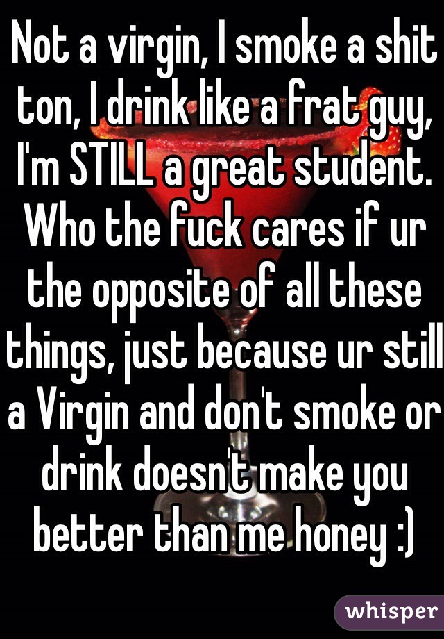 Not a virgin, I smoke a shit ton, I drink like a frat guy, I'm STILL a great student. Who the fuck cares if ur the opposite of all these things, just because ur still a Virgin and don't smoke or drink doesn't make you better than me honey :)