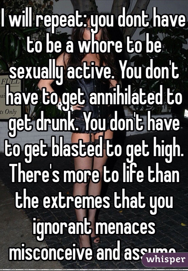 I will repeat: you dont have to be a whore to be sexually active. You don't have to get annihilated to get drunk. You don't have to get blasted to get high. There's more to life than the extremes that you ignorant menaces misconceive and assume. 