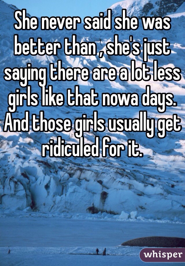 She never said she was better than , she's just saying there are a lot less girls like that nowa days. And those girls usually get ridiculed for it.