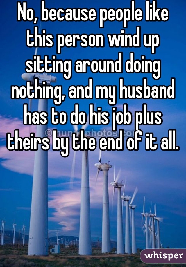 No, because people like this person wind up sitting around doing nothing, and my husband has to do his job plus theirs by the end of it all.