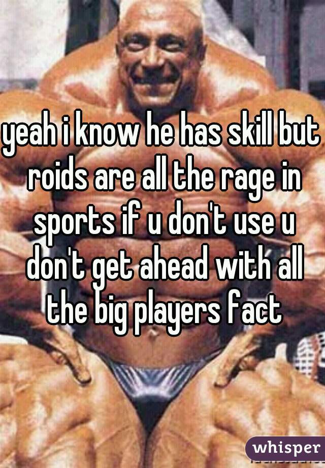 yeah i know he has skill but roids are all the rage in sports if u don't use u don't get ahead with all the big players fact