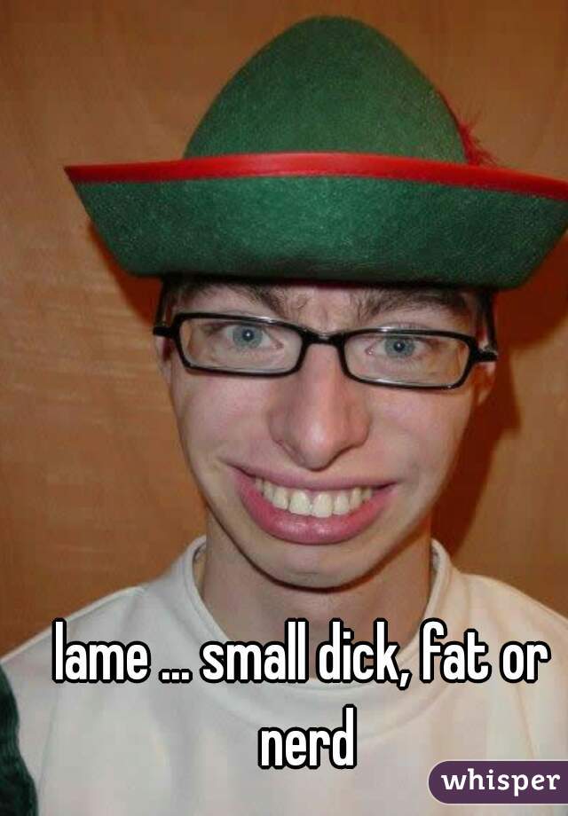 lame ... small dick, fat or nerd