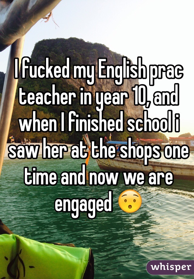 I fucked my English prac teacher in year 10, and when I finished school i saw her at the shops one time and now we are engaged 😯