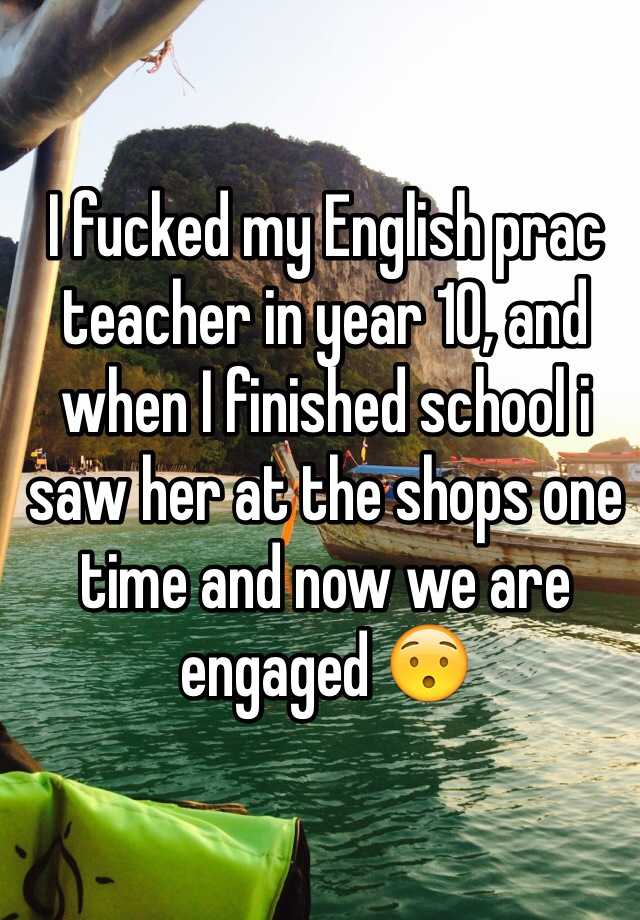 I fucked my English prac teacher in year 10, and when I finished school i saw her at the shops one time and now we are engaged 😯