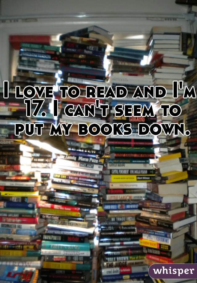 I love to read and I'm 17. I can't seem to put my books down.