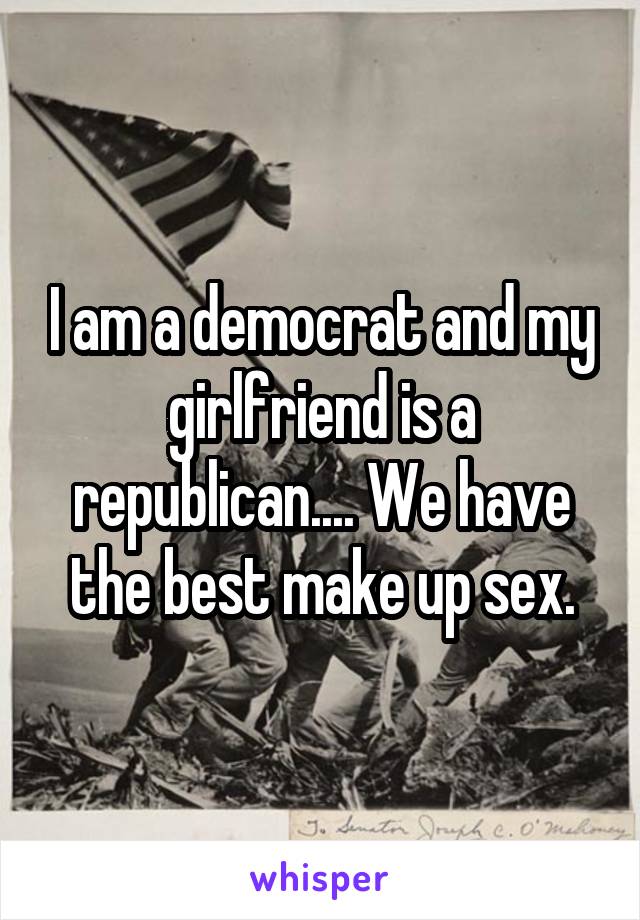I am a democrat and my girlfriend is a republican.... We have the best make up sex.
