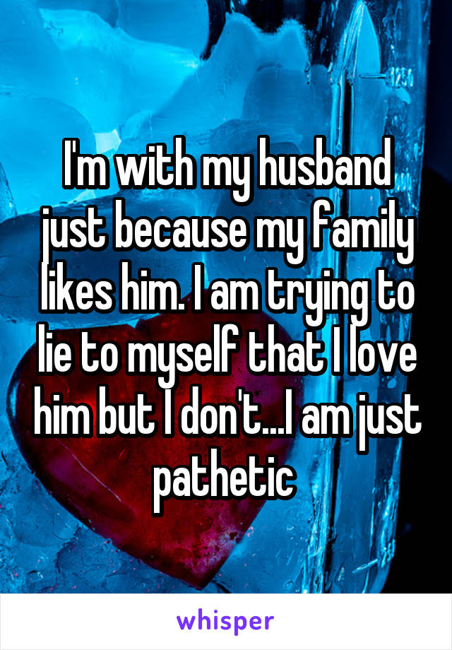 I'm with my husband just because my family likes him. I am trying to lie to myself that I love him but I don't...I am just pathetic 