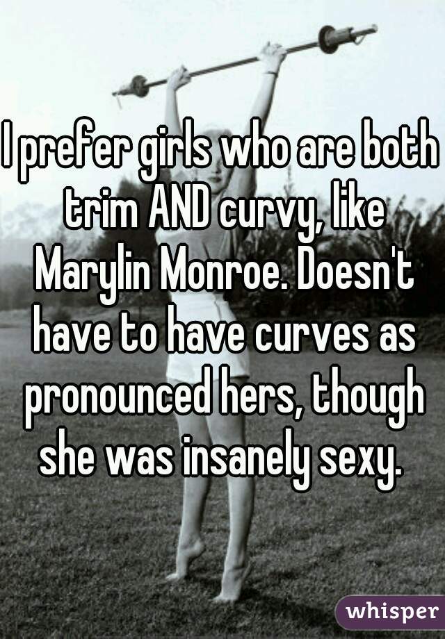 I prefer girls who are both trim AND curvy, like Marylin Monroe. Doesn't have to have curves as pronounced hers, though she was insanely sexy. 