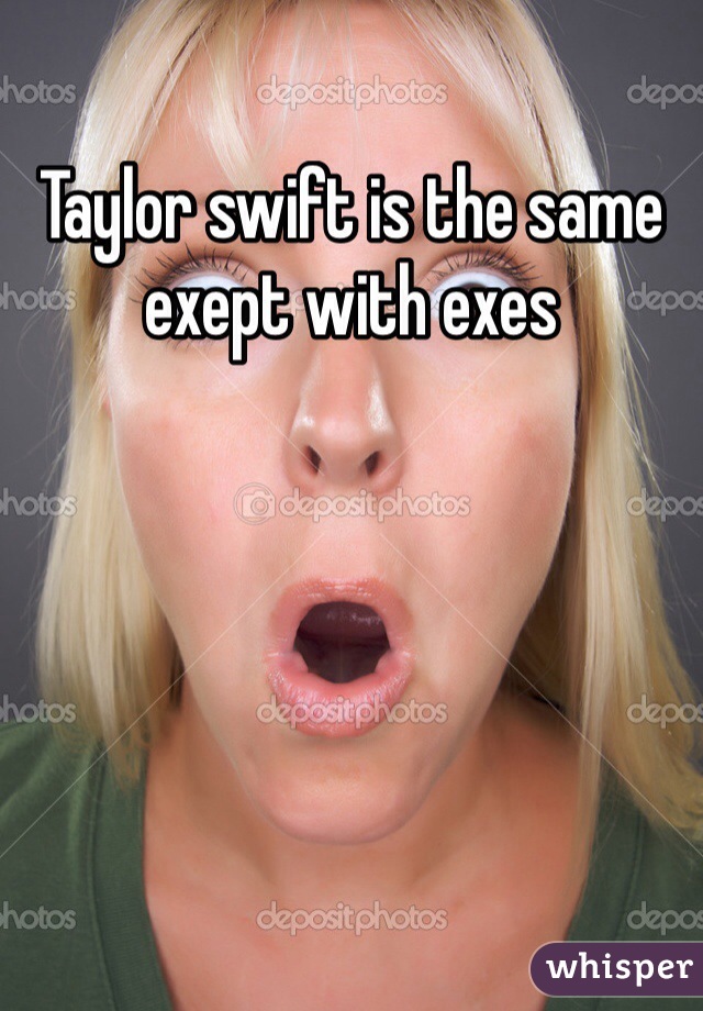 Taylor swift is the same exept with exes