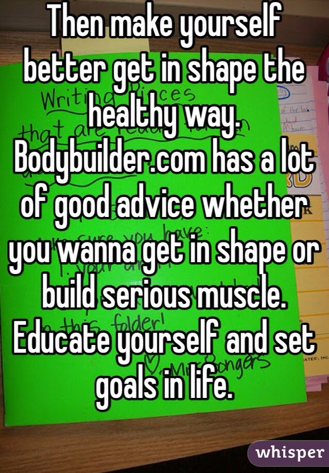 Then make yourself better get in shape the healthy way. Bodybuilder.com has a lot of good advice whether you wanna get in shape or build serious muscle. Educate yourself and set goals in life.