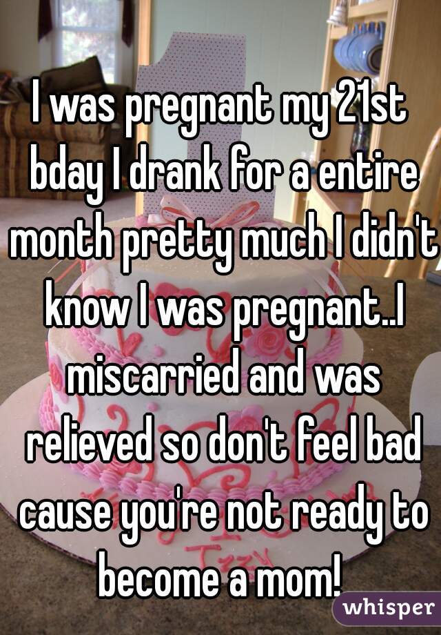 I was pregnant my 21st bday I drank for a entire month pretty much I didn't know I was pregnant..I miscarried and was relieved so don't feel bad cause you're not ready to become a mom! 