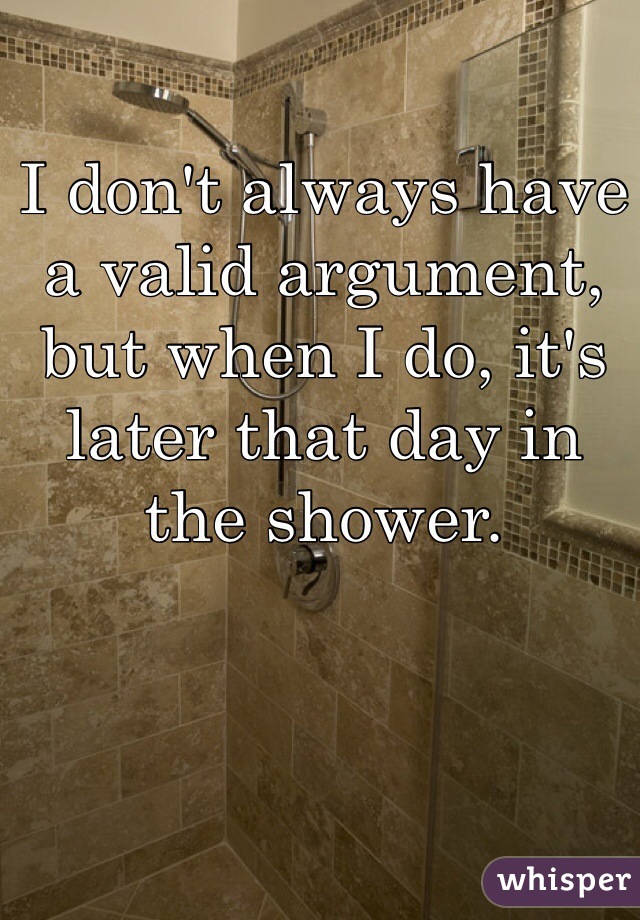 I don't always have a valid argument, but when I do, it's later that day in the shower.