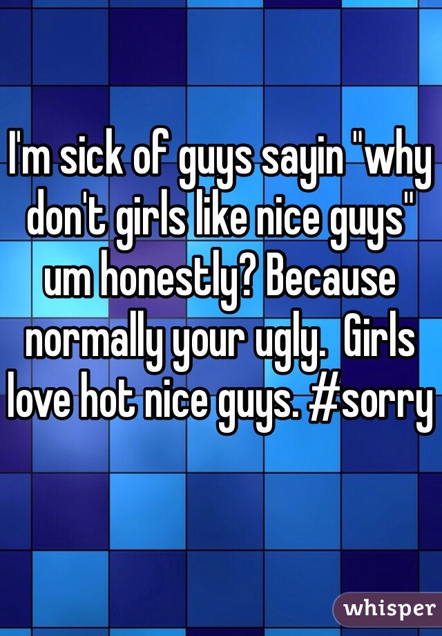 I'm sick of guys sayin "why don't girls like nice guys" um honestly? Because normally your ugly.  Girls love hot nice guys. #sorry 