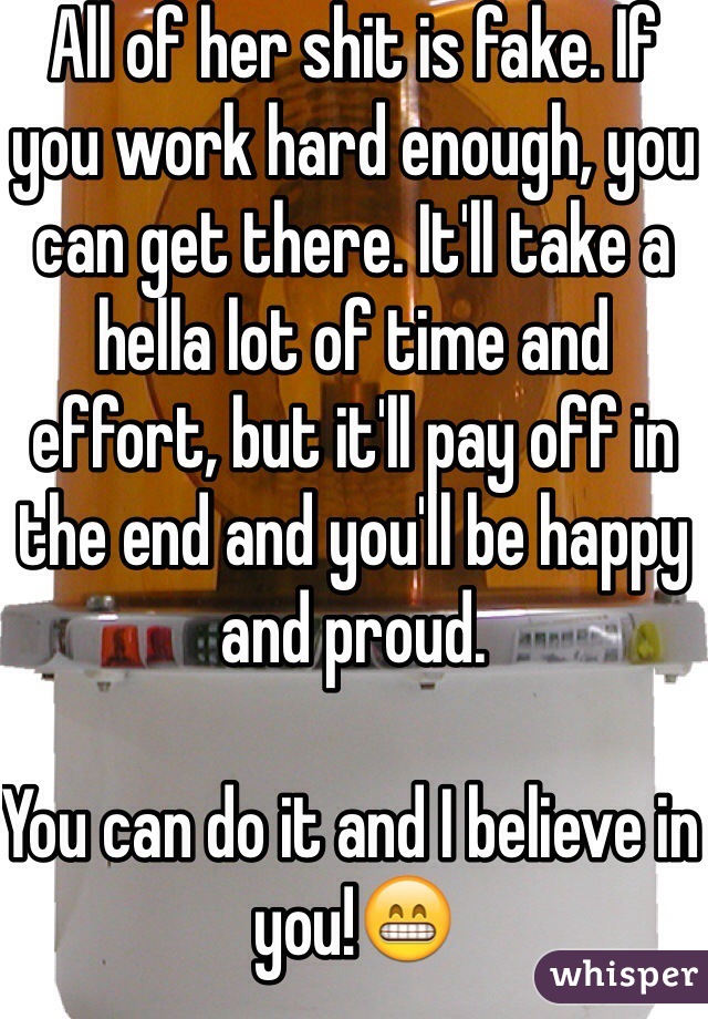 All of her shit is fake. If you work hard enough, you can get there. It'll take a hella lot of time and effort, but it'll pay off in the end and you'll be happy and proud.

You can do it and I believe in you!😁