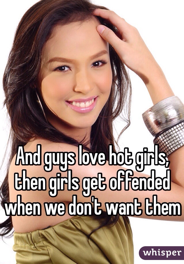 And guys love hot girls, then girls get offended when we don't want them