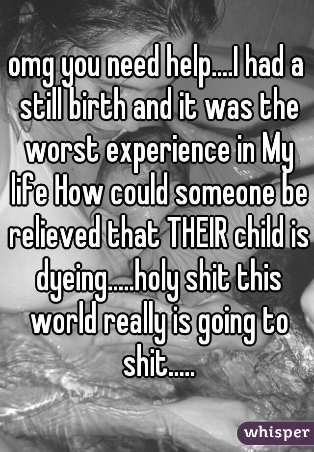 omg you need help....I had a still birth and it was the worst experience in My life How could someone be relieved that THEIR child is dyeing.....holy shit this world really is going to shit.....