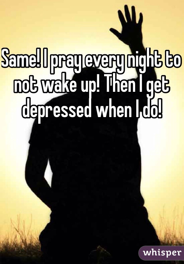 Same! I pray every night to not wake up! Then I get depressed when I do!