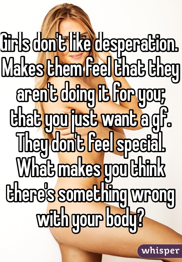 Girls don't like desperation. Makes them feel that they aren't doing it for you; that you just want a gf. They don't feel special. 
What makes you think there's something wrong with your body?