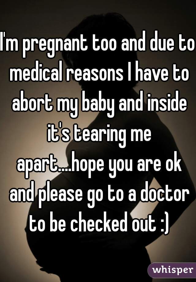 I'm pregnant too and due to medical reasons I have to abort my baby and inside it's tearing me apart....hope you are ok and please go to a doctor to be checked out :)