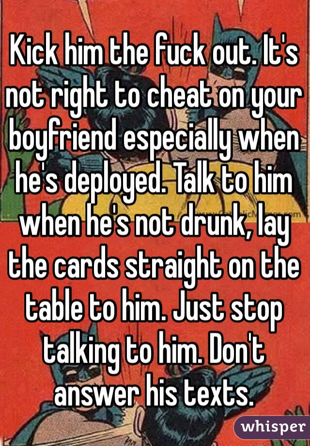 Kick him the fuck out. It's not right to cheat on your boyfriend especially when he's deployed. Talk to him when he's not drunk, lay the cards straight on the table to him. Just stop talking to him. Don't answer his texts. 