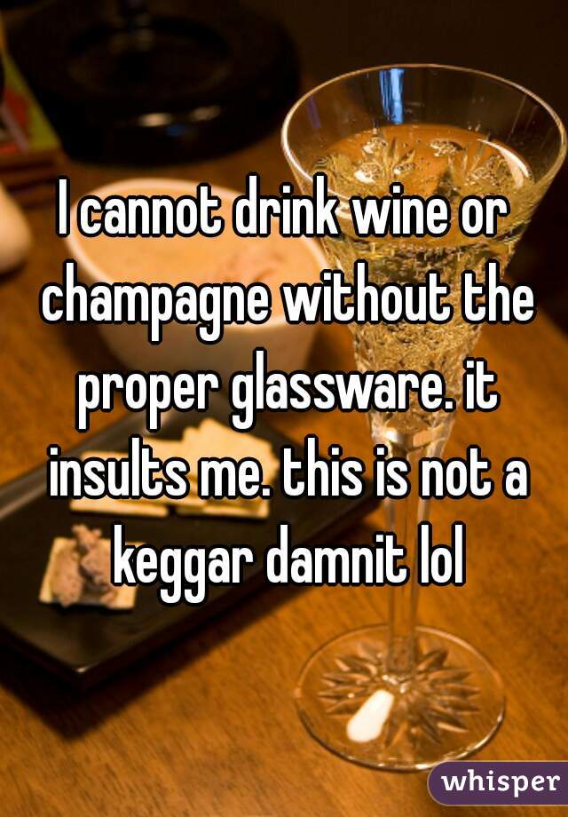 I cannot drink wine or champagne without the proper glassware. it insults me. this is not a keggar damnit lol