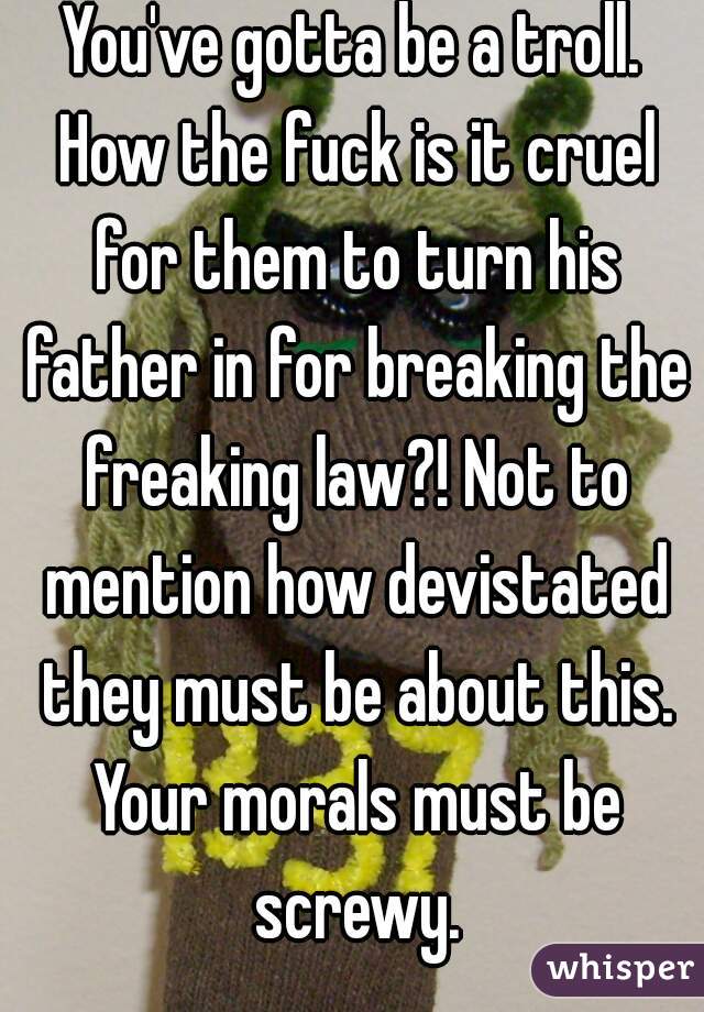 You've gotta be a troll. How the fuck is it cruel for them to turn his father in for breaking the freaking law?! Not to mention how devistated they must be about this. Your morals must be screwy.