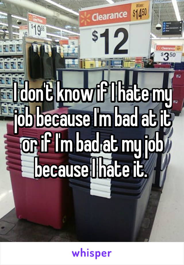 I don't know if I hate my job because I'm bad at it or if I'm bad at my job because I hate it. 