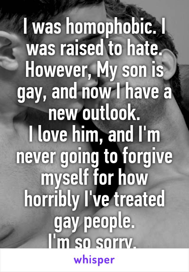 I was homophobic. I was raised to hate. However, My son is gay, and now I have a new outlook.
I love him, and I'm never going to forgive myself for how horribly I've treated gay people.
I'm so sorry. 