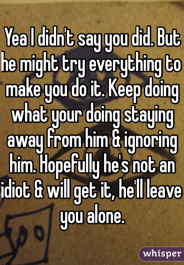 Yea I didn't say you did. But he might try everything to make you do it. Keep doing what your doing staying away from him & ignoring him. Hopefully he's not an idiot & will get it, he'll leave you alone. 