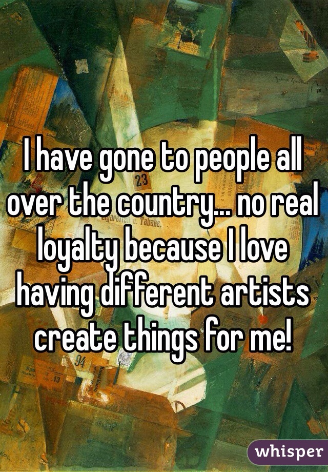 I have gone to people all over the country... no real loyalty because I love having different artists create things for me!