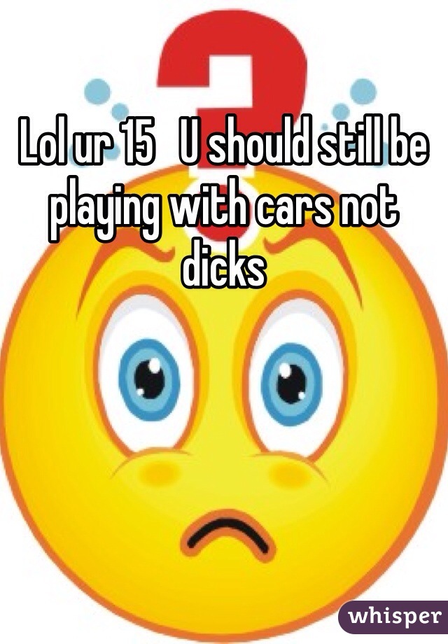 Lol ur 15   U should still be playing with cars not dicks