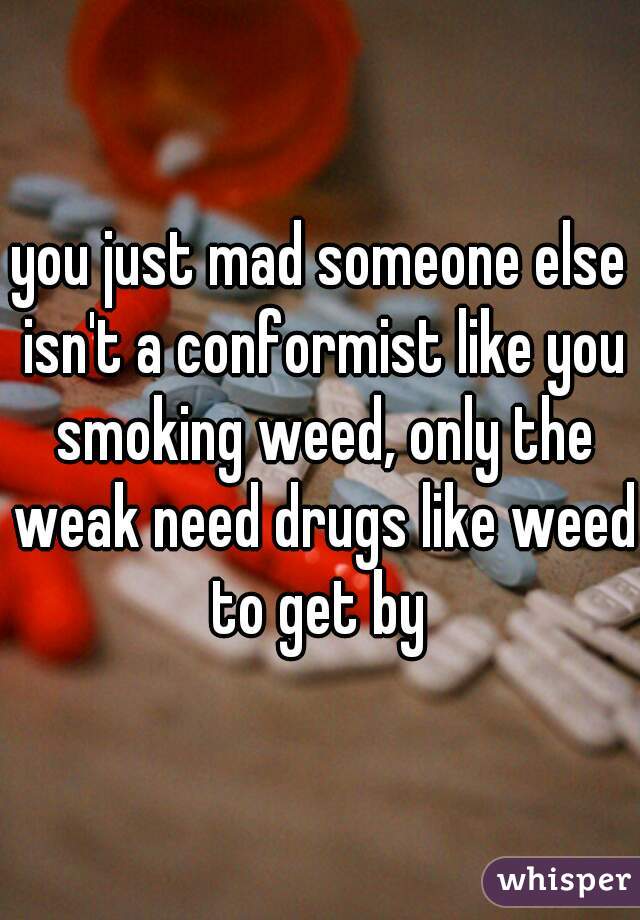 you just mad someone else isn't a conformist like you smoking weed, only the weak need drugs like weed to get by 