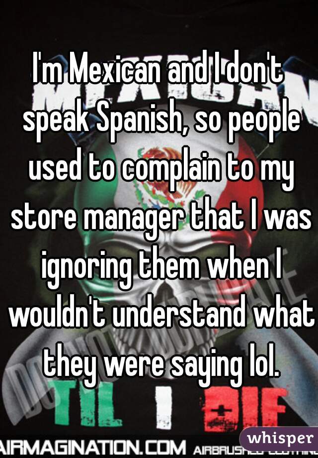 I'm Mexican and I don't speak Spanish, so people used to complain to my store manager that I was ignoring them when I wouldn't understand what they were saying lol.