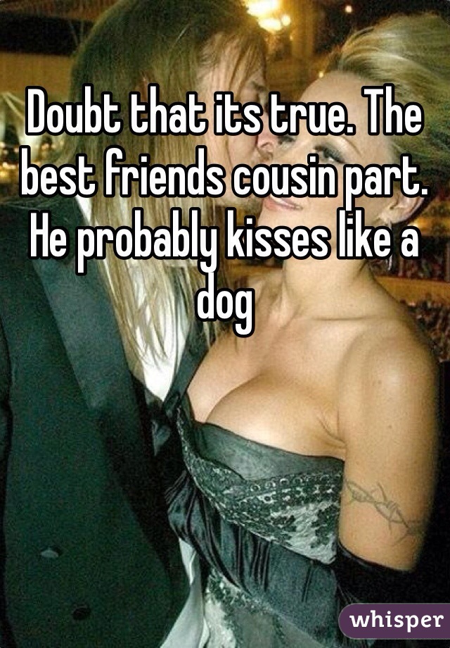 Doubt that its true. The best friends cousin part. He probably kisses like a dog