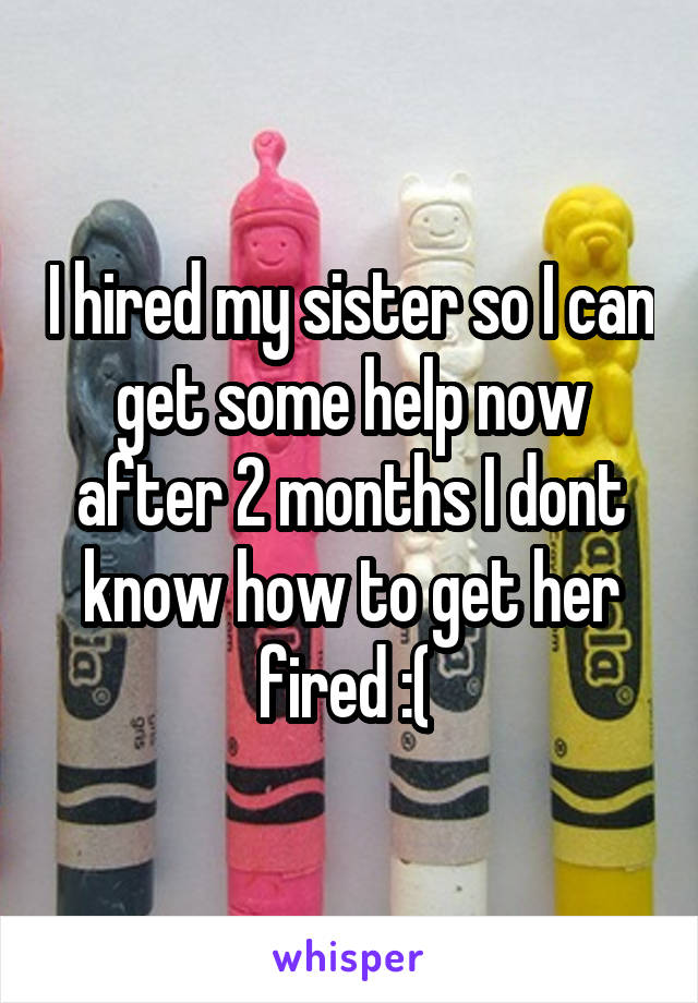 I hired my sister so I can get some help now after 2 months I dont know how to get her fired :( 