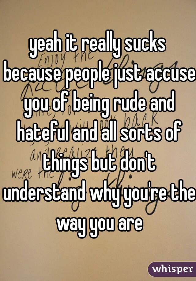 yeah it really sucks because people just accuse you of being rude and hateful and all sorts of things but don't understand why you're the way you are