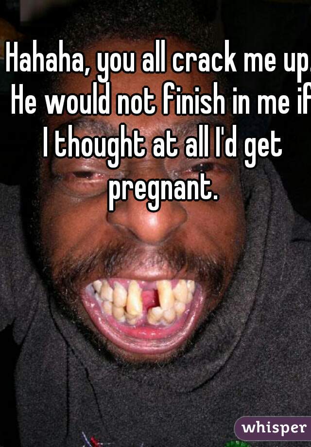 Hahaha, you all crack me up. He would not finish in me if I thought at all I'd get pregnant.