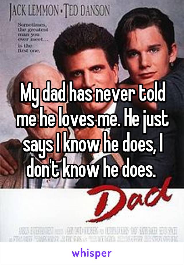 My dad has never told me he loves me. He just says I know he does, I don't know he does. 