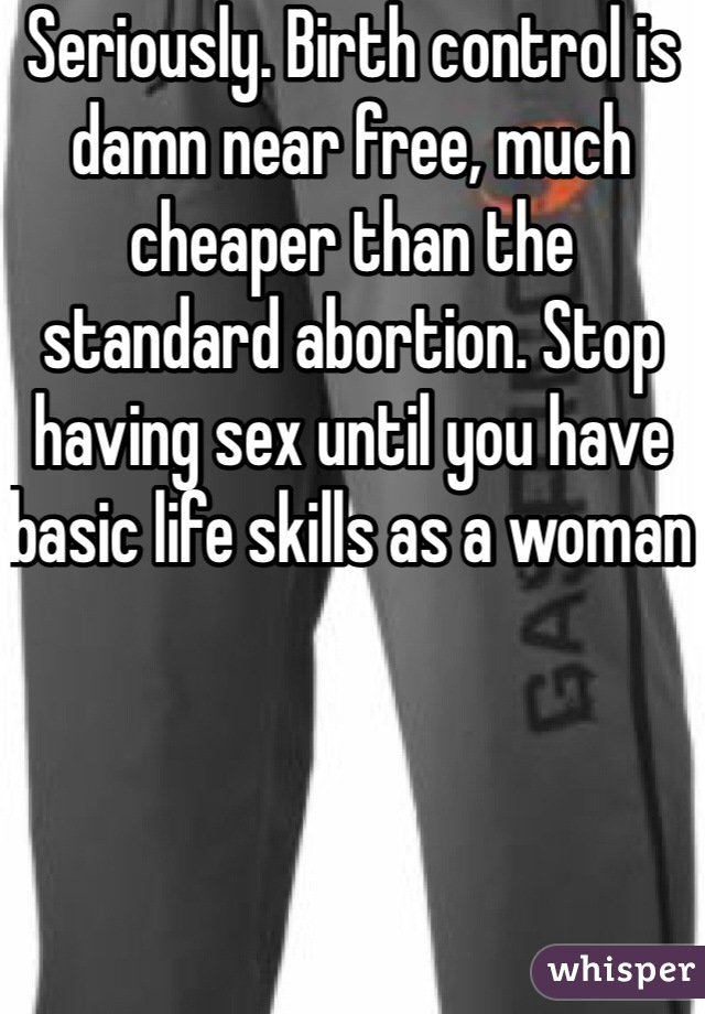 Seriously. Birth control is damn near free, much cheaper than the standard abortion. Stop having sex until you have basic life skills as a woman 